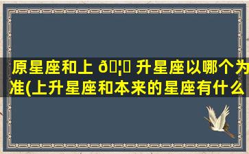 原星座和上 🦄 升星座以哪个为准(上升星座和本来的星座有什么区别)